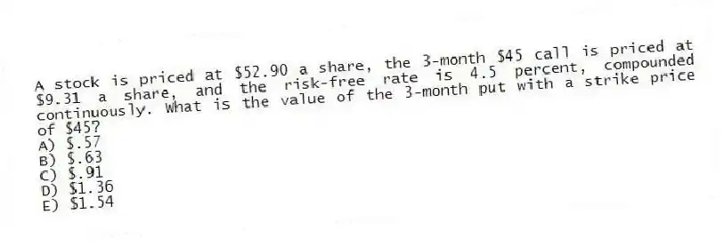 A stock is priced at $52.90 a share, the 3-month $45 call is priced at $9.31 a share, and the risk-free rate is 4.5 percent, compounded continuously. What is the value of the 3-month put with a strike price of $45?
A) $.57
B) $.63
C) $.91
D) $1.36
E) $1.54