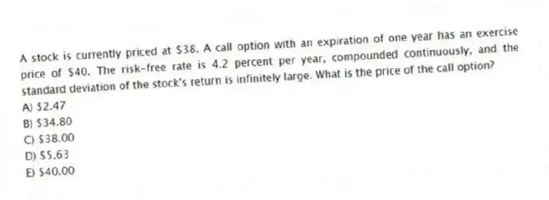 A stock is currently priced at $38. A call option with an expiration of one year has an exercise price of $40. The risk-free rate is 4.2 percent per year, compounded continuously, and the standard deviation of the stock's return is infinitely large. What is the price of the call option?
A) $2.47
B) $34.80
C) $38.00
D) $5.63
E) $40.00