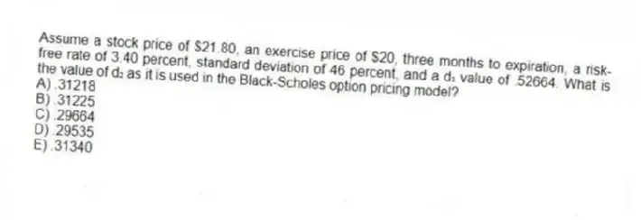 Assume a stock price of $21.80, an exercise price of $20, three months to expiration, a risk-free rate of 3.40 percent, standard deviation of 46 percent, and a d₁ value of .52664. What is the value of d₂ as it is used in the Black-Scholes option pricing model?
A) .31218
B) .31225
C) .29664
D) .29535
E) .31340