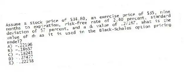 Assume a stock price of $34.80, an exercise price of $35, nine months to expiration, risk-free rate of 2.40 percent, standard deviation of 57 percent, and a d₁ value of .27167. What is the value of d₂ as it is used in the Black-Scholes option pricing model?
A) −.22196
B) −.18657
C) −.18241
D) −.27427
E) −.22238