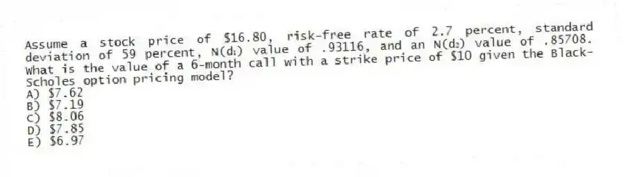 Assume a stock price of $16.80, risk-free rate of 2.7 percent, standard deviation of 59 percent, N(d₁) value of .93116, and an N(d₂) value of .85708. What is the value of a 6-month call with a strike price of $10 given the Black-Scholes option pricing model?
A) $7.62
B) $7.19
C) $8.06
D) $7.85
E) $6.97