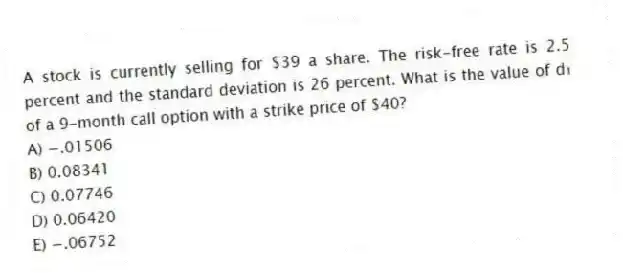 A stock is currently selling for $39 a share. The risk-free rate is 2.5 percent and the standard deviation is 26 percent. What is the value of d₁ of a 9-month call option with a strike price of $40?
A) −.01506
B) 0.08341
C) 0.07746
D) 0.06420
E) −.06752