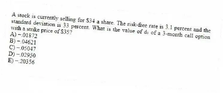 A stock is currently selling for $34 a share. The risk-free rate is 3.1 percent and the standard deviation is 33 percent. What is the value of d₁ of a 3-month call option with a strike price of $35?
A) −.01872
B) −.04621
C) −.05047
D) −.02950
E) −.20356