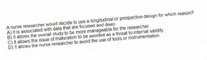 A nurse researcher would decide to use a longitudinal or prospective design for which reason?
A) It is associated with data that are focused and deep.
B) It allows the overall study to be more manageable for the researcher.
C) It allows the issue of maturation to be avoided as a threat to internal validity.
D) It allows the nurse researcher to avoid the use of tools or instrumentation.