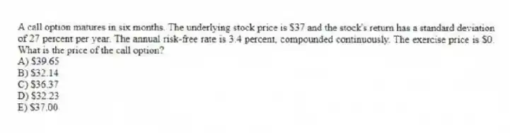 A call option matures in six months. The underlying stock price is $37 and the stock's return has a standard deviation of 27 percent per year. The annual risk-free rate is 3.4 percent, compounded continuously. The exercise price is $0. What is the price of the call option?
A) $39.65
B) $32.14
C) $36.37
D) $32.23
E) $37.00