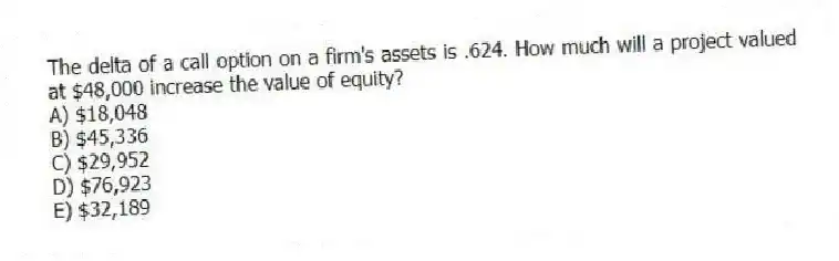 The delta of a call option on a firm's assets is .624. How much will a project valued at $48,000 increase the value of equity?
A) $18,048
B) $45,336
C) $29,952
D) $76,923
E) $32,189