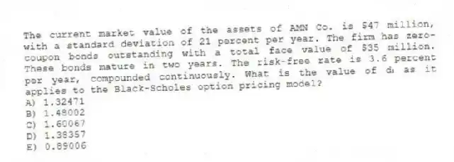 The current market value of the assets of AMN Co. is $47 million, with a standard deviation of 21 percent per year. The firm has zero-coupon bonds outstanding with a total face value of $35 million. These bonds mature in two years. The risk-free rate is 3.6 percent per year, compounded continuously. What is the value of d₁ as it applies to the Black-Scholes option pricing model?
A) 1.32471
B) 1.48002
C) 1.60067
D) 1.38357
E) 0.89006