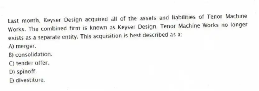Last month, Keyser Design acquired all of the assets and liabilities of Tenor Machine Works. The combined firm is known as Keyser Design. Tenor Machine Works no longer exists as a separate entity. This acquisition is best described as a:
A) merger.
B) consolidation.
C) tender offer.
D) spinoff.
E) divestiture.