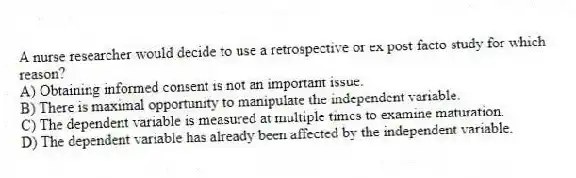 A nurse researcher would decide to use a retrospective or ex post facto study for which reason?
A) Obtaining informed consent is not an important issue.
B) There is maximal opportunity to manipulate the independent variable.
C) The dependent variable is measured at multiple times to examine maturation.
D) The dependent variable has already been affected by the independent variable.