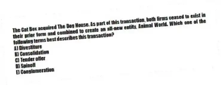The Cat Box acquired The Dog House. As part of this transaction, both firms ceased to exist in their prior form and combined to create an all-new entity, Animal World. Which one of the following terms best describes this transaction?
A) Divestiture
B) Consolidation
C) Tender offer
D) Spinoff
E) Conglomeration