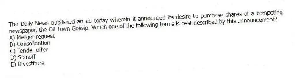 The Daily News published an ad today wherein it announced its desire to purchase shares of a competing newspaper, the Oil Town Gossip. Which one of the following terms is best described by this announcement?
A) Merger request
B) Consolidation
C) Tender offer
D) Spinoff
E) Divestiture