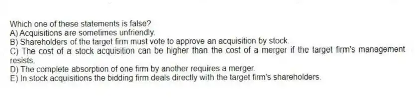 Which one of these statements is false?
A) Acquisitions are sometimes unfriendly.
B) Shareholders of the target firm must vote to approve an acquisition by stock.
C) The cost of a stock acquisition can be higher than the cost of a merger if the target firm's management resists.
D) The complete absorption of one firm by another requires a merger.
E) In stock acquisitions the bidding firm deals directly with the target firm's shareholders.
