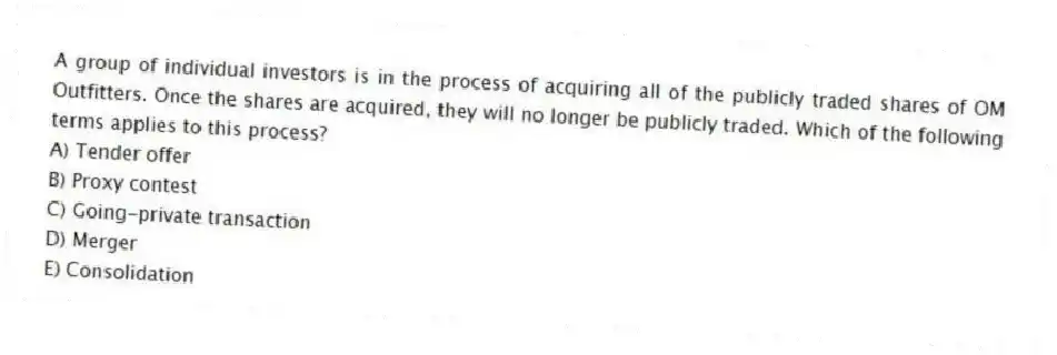 A group of individual investors is in the process of acquiring all of the publicly traded shares of OM Outfitters. Once the shares are acquired, they will no longer be publicly traded. Which of the following terms applies to this process?
A) Tender offer
B) Proxy contest
C) Going-private transaction
D) Merger
E) Consolidation