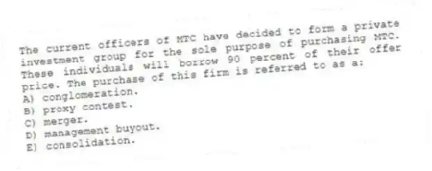 The current officers of MTC have decided to form a private investment group for the sole purpose of purchasing MTC. These individuals will borrow 90 percent of their offer price. The purchase of this firm is referred to as a:
A) conglomeration.
B) proxy contest.
C) merger.
D) management buyout.
E) consolidation.