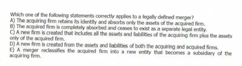 Which one of the following statements correctly applies to a legally defined merger?
A) The acquiring firm retains its identity and absorbs only the assets of the acquired firm.
B) The acquired firm is completely absorbed and ceases to exist as a separate legal entity.
C) A new firm is created that includes all the assets and liabilities of the acquiring firm plus the assets only of the acquired firm.
D) A new firm is created from the assets and liabilities of both the acquiring and acquired firms.
E) A merger reclassifies the acquired firm into a new entity that becomes a subsidiary of the acquiring firm.
