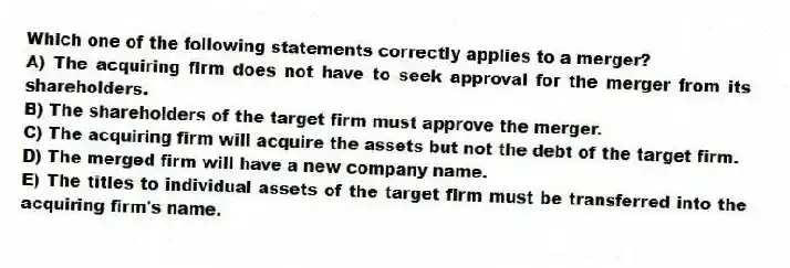 Which one of the following statements correctly applies to a merger?
A) The acquiring firm does not have to seek approval for the merger from its shareholders.
B) The shareholders of the target firm must approve the merger.
C) The acquiring firm will acquire the assets but not the debt of the target firm.
D) The merged firm will have a new company name.
E) The titles to individual assets of the target firm must be transferred into the acquiring firm's name.