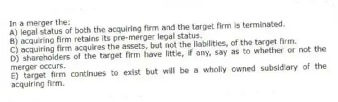 In a merger the:
A) legal status of both the acquiring firm and the target firm is terminated.
B) acquiring firm retains its pre-merger legal status.
C) acquiring firm acquires the assets, but not the liabilities, of the target firm.
D) shareholders of the target firm have little, if any, say as to whether or not the merger occurs.
E) target firm continues to exist but will be a wholly owned subsidiary of the acquiring firm.