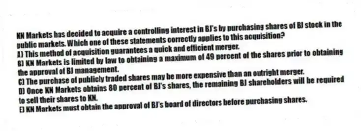 KN Markets has decided to acquire a controlling interest in BJ's by purchasing shares of BJ stock in the public markets. Which one of these statements correctly applies to this acquisition?
A) This method of acquisition guarantees a quick and efficient merger.
B) KN Markets is limited by law to obtaining a maximum of 49 percent of the shares prior to obtaining the approval of BJ management.
C) The purchase of publicly traded shares may be more expensive than an outright merger.
D) Once KN Markets obtains 80 percent of BJ's shares, the remaining BJ shareholders will be required to sell their shares to KN.
E) KN Markets must obtain the approval of BJ's board of directors before purchasing shares.