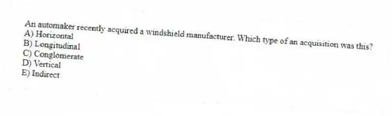 An automaker recently acquired a windshield manufacturer. Which type of an acquisition was this?
A) Horizontal
B) Longitudinal
C) Conglomerate
D) Vertical
E) Indirect