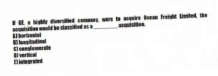 If GE, a highly diversified company, were to acquire Ocean Freight Limited, the acquisition would be classified as a ________ acquisition.
A) horizontal
B) longitudinal
C) conglomerate
D) vertical
E) integrated