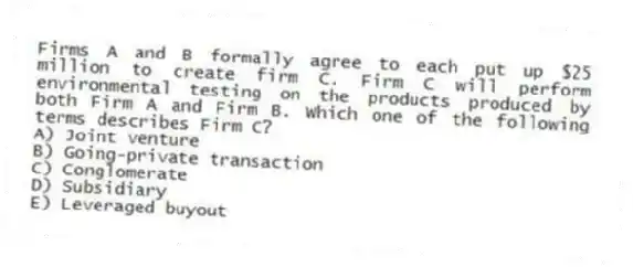 Firms A and B formally agree to each put up $25 million to create firm C. Firm C will perform environmental testing on the products produced by both Firm A and Firm B. Which one of the following terms describes Firm C?
A) Joint venture
B) Going-private transaction
C) Conglomerate
D) Subsidiary
E) Leveraged buyout