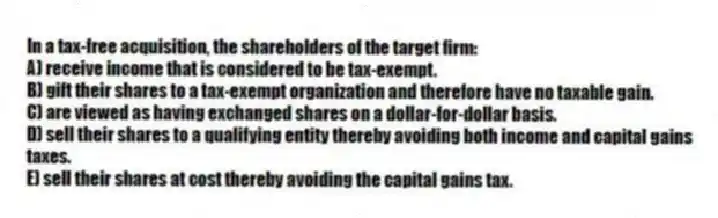 In a tax-free acquisition, the shareholders of the target firm:
A) receive income that is considered to be tax-exempt.
B) gift their shares to a tax-exempt organization and therefore have no taxable gain.
C) are viewed as having exchanged shares on a dollar-for-dollar basis.
D) sell their shares to a qualifying entity thereby avoiding both income and capital gains taxes.
E) sell their shares at cost thereby avoiding the capital gains tax.