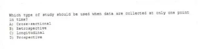 Which type of study should be used when data are collected at only one point in time?
A) Cross-sectional
B) Retrospective
C) Longitudinal
D) Prospective