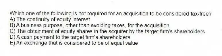Which one of the following is not required for an acquisition to be considered tax-free?
A) The continuity of equity interest
B) A business purpose, other than avoiding taxes, for the acquisition
C) The obtainment of equity shares in the acquirer by the target firm's shareholders
D) A cash payment to the target firm's shareholders
E) An exchange that is considered to be of equal value
