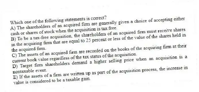 Which one of the following statements is correct?
A) The shareholders of an acquired firm are generally given a choice of accepting either cash or shares of stock when the acquisition is tax free.
B) To be a tax-free acquisition, the shareholders of an acquired firm must receive shares in the acquiring firm that are equal to 25 percent or less of the value of the shares held in the acquired firm.
C) The assets of an acquired firm are recorded on the books of the acquiring firm at their current book value regardless of the tax status of the acquisition.
D) Target firm shareholders demand a higher selling price when an acquisition is a nontaxable event.
E) If the assets of a firm are written up as part of the acquisition process, the increase in value is considered to be a taxable gain.