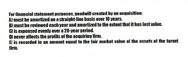 For financial statement purposes, goodwill created by an acquisition:
A) must be amortized on a straight-line basis over 10 years.
B) must be reviewed each year and amortized to the extent that it has lost value.
C) is expensed evenly over a 20-year period.
D) never affects the profits of the acquiring firm.
E) is recorded in an amount equal to the fair market value of the assets of the target firm.