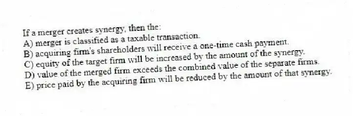 If a merger creates synergy, then the:
A) merger is classified as a taxable transaction.
B) acquiring firm's shareholders will receive a one-time cash payment.
C) equity of the target firm will be increased by the amount of the synergy.
D) value of the merged firm exceeds the combined value of the separate firms.
E) price paid by the acquiring firm will be reduced by the amount of that synergy.