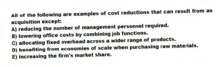 All of the following are examples of cost reductions that can result from an acquisition except:
A) reducing the number of management personnel required.
B) lowering office costs by combining job functions.
C) allocating fixed overhead across a wider range of products.
D) benefiting from economies of scale when purchasing raw materials.
E) increasing the firm's market share.