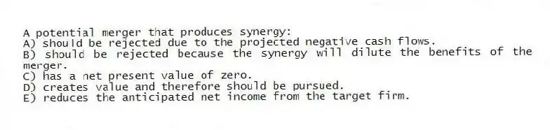 A potential merger that produces synergy:
A) should be rejected due to the projected negative cash flows.
B) should be rejected because the synergy will dilute the benefits of the merger.
C) has a net present value of zero.
D) creates value and therefore should be pursued.
E) reduces the anticipated net income from the target firm.