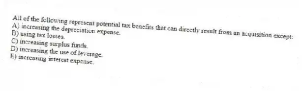 All of the following represent potential tax benefits that can directly result from an acquisition except:
A) increasing the depreciation expense.
B) using tax losses.
C) increasing surplus funds.
D) increasing the use of leverage.
E) increasing interest expense.