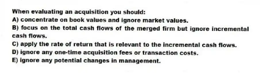 When evaluating an acquisition you should:
A) concentrate on book values and ignore market values.
B) focus on the total cash flows of the merged firm but ignore incremental cash flows.
C) apply the rate of return that is relevant to the incremental cash flows.
D) ignore any one-time acquisition fees or transaction costs.
E) ignore any potential changes in management.