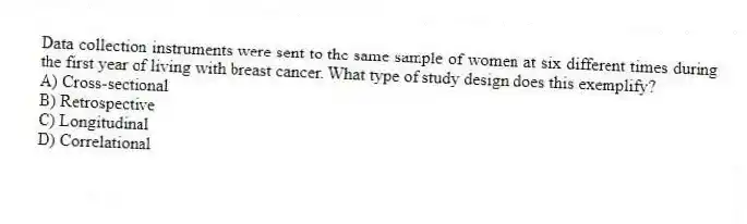 Data collection instruments were sent to the same sample of women at six different times during the first year of living with breast cancer. What type of study design does this exemplify?
A) Cross-sectional
B) Retrospective
C) Longitudinal
D) Correlational