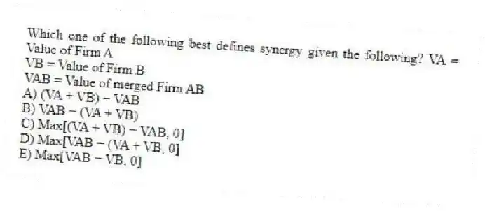 Which one of the following best defines synergy given the following? VA = Value of Firm A
VB = Value of Firm B
VAB = Value of merged Firm AB
A) (VA + VB) − VAB
B) VAB − (VA + VB)
C) Max[(VA + VB) − VAB, 0]
D) Max[VAB − (VA + VB, 0]
E) Max[VAB − VB, 0]
