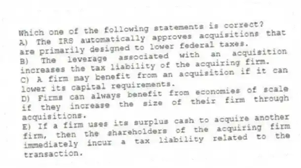 Which one of the following statements is correct?
A) The IRS automatically approves acquisitions that are primarily designed to lower federal taxes.
B) The leverage associated with an acquisition increases the tax liability of the acquiring firm.
C) A firm may benefit from an acquisition if it can lower its capital requirements.
D) Firms can always benefit from economies of scale if they increase the size of their firm through acquisitions.
E) If a firm uses its surplus cash to acquire another firm, then the shareholders of the acquiring firm immediately incur a tax liability related to the transaction.
