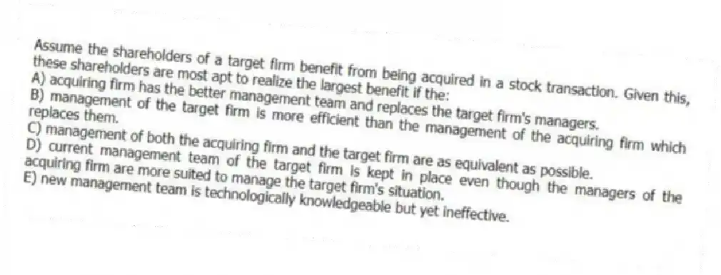 Assume the shareholders of a target firm benefit from being acquired in a stock transaction. Given this, these shareholders are most apt to realize the largest benefit if the:
A) acquiring firm has the better management team and replaces the target firm's managers.
B) management of the target firm is more efficient than the management of the acquiring firm which replaces them.
C) management of both the acquiring firm and the target firm are as equivalent as possible.
D) current management team of the target firm is kept in place even though the managers of the acquiring firm are more suited to manage the target firm's situation.
E) new management team is technologically knowledgeable but yet ineffective.