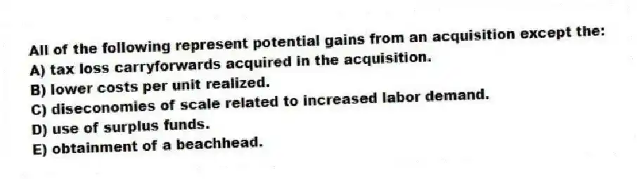All of the following represent potential gains from an acquisition except the:
A) tax loss carryforwards acquired in the acquisition.
B) lower costs per unit realized.
C) diseconomies of scale related to increased labor demand.
D) use of surplus funds.
E) obtainment of a beachhead.