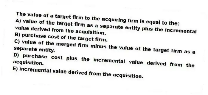 The value of a target firm to the acquiring firm is equal to the:
A) value of the target firm as a separate entity plus the incremental value derived from the acquisition.
B) purchase cost of the target firm.
C) value of the merged firm minus the value of the target firm as a separate entity.
D) purchase cost plus the incremental value derived from the acquisition.
E) incremental value derived from the acquisition.