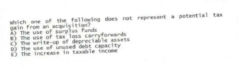 Which one of the following does not represent a potential tax gain from an acquisition?
A) The use of surplus funds
B) The use of tax loss carryforwards
C) The write-up of depreciable assets
D) The use of unused debt capacity
E) The increase in taxable income