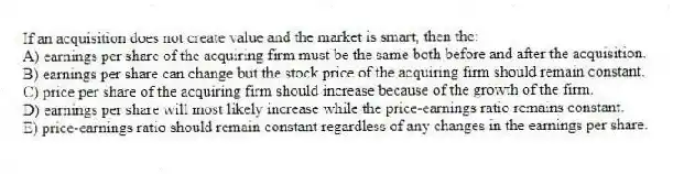 If an acquisition does not create value and the market is smart, then the:
A) earnings per share of the acquiring firm must be the same both before and after the acquisition.
B) earnings per share can change but the stock price of the acquiring firm should remain constant.
C) price per share of the acquiring firm should increase because of the growth of the firm.
D) earnings per share will most likely increase while the price-earnings ratio remains constant.
E) price-earnings ratio should remain constant regardless of any changes in the earnings per share.