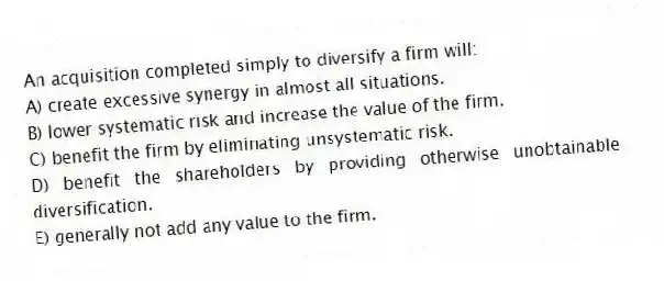 An acquisition completed simply to diversify a firm will:
A) create excessive synergy in almost all situations.
B) lower systematic risk and increase the value of the firm.
C) benefit the firm by eliminating unsystematic risk.
D) benefit the shareholders by providing otherwise unobtainable diversification.
E) generally not add any value to the firm.