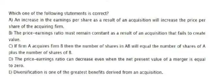 Which one of the following statements is correct?
A) An increase in the earnings per share as a result of an acquisition will increase the price per share of the acquiring firm.
B) The price-earnings ratio must remain constant as a result of an acquisition that fails to create value.
C) If firm A acquires firm B then the number of shares in AB will equal the number of shares of A plus the number of shares of B.
D) The price-earnings ratio can decrease even when the net present value of a merger is equal to zero.
E) Diversification is one of the greatest benefits derived from an acquisition.