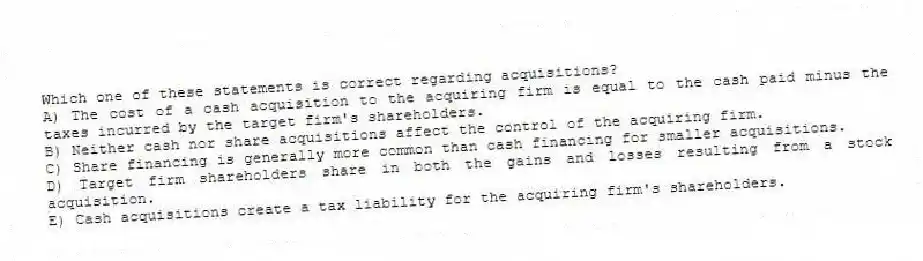 Which one of these statements is correct regarding acquisitions?
A) The cost of a cash acquisition to the acquiring firm is equal to the cash paid minus the taxes incurred by the target firm's shareholders.
B) Neither cash nor share acquisitions affect the control of the acquiring firm.
C) Share financing is generally more common than cash financing for smaller acquisitions.
D) Target firm shareholders share in both the gains and losses resulting from a stock acquisition.
E) Cash acquisitions create a tax liability for the acquiring firm's shareholders.