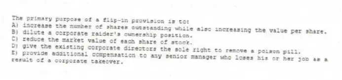 The primary purpose of a flip-in provision is to:
A) increase the number of shares outstanding while also increasing the value per share.
B) dilute a corporate raider's ownership position.
C) reduce the market value of each share of stock.
D) give the existing corporate directors the sole right to remove a poison pill.
E) provide additional compensation to any senior manager who loses his or her job as a result of a corporate takeover.