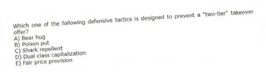 Which one of the following defensive tactics is designed to prevent a "two-tier" takeover offer?
A) Bear hug
B) Poison put
C) Shark repellent
D) Dual class capitalization
E) Fair price provision