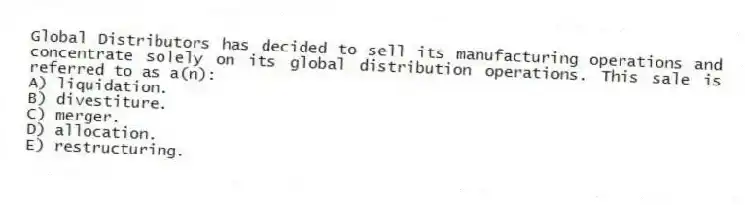 Global Distributors has decided to sell its manufacturing operations and concentrate solely on its global distribution operations. This sale is referred to as a(n):
A) liquidation.
B) divestiture.
C) merger.
D) allocation.
E) restructuring.