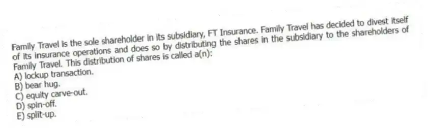 Family Travel is the sole shareholder in its subsidiary, FT Insurance. Family Travel has decided to divest itself of its insurance operations and does so by distributing the shares in the subsidiary to the shareholders of Family Travel. This distribution of shares is called a(n):
A) lockup transaction.
B) bear hug.
C) equity carve-out.
D) spin-off.
E) split-up.
